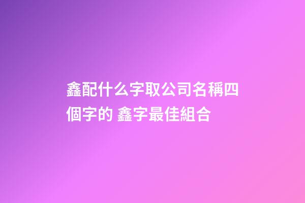 鑫配什么字取公司名稱四個字的 鑫字最佳組合-第1張-公司起名-玄機派